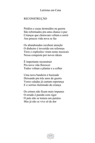Letristas em Cena
629
RECONSTRUÇÃO
Prédios e casas destruídos na guerra
São reformados pra uma chance à paz
Crianças que choravam voltam a sorrir
Aos poucos vida nova se faz
Os abandonados recebem atenção
O dinheiro é investido em reformas
Tiros e explosões viram notas musicais
Nessa conquista por novos ideais
É importante reconstruir
Pra nova vida florescer
Todos voltam a plantar e a colher
Uma nova bandeira é hasteada
Deixando pra trás anos de guerra
Vozes caladas já cantam esperança
E o sorriso iluminado da criança
Os crimes não ficam mais impunes
O errado é punido com rigor
O país não se tornou um paraíso
Mas já não se vive só de dor
 
