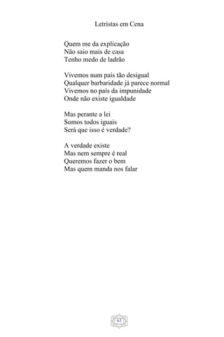Letristas em Cena
63
Quem me da explicação
Não saio mais de casa
Tenho medo de ladrão
Vivemos num país tão desigual
Qualquer barbaridade já parece normal
Vivemos no país da impunidade
Onde não existe igualdade
Mas perante a lei
Somos todos iguais
Será que isso é verdade?
A verdade existe
Mas nem sempre é real
Queremos fazer o bem
Mas quem manda nos falar
 