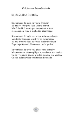 Coletânea de Letras Musicais
630
SE EU MUDAR DE IDEIA
Se eu mudar de ideia eu vou te procurar
Só não sei se depois você vai me aceitar
Não é tão fácil assim que eu mude de atitude
E coloque em risco a minha tão frágil saúde
Se eu mudar de ideia vou te dar mais uma chance
Vou tentar te ajudar se estiver ao meu alcance
Eu não prometo nada as coisas mudam de lugar
E quem perdeu um dia no outro pode ganhar
Se eu mudar de ideia vou gastar mais dinheiro
Mesmo que eu me complique por mais um ano inteiro
Ou se vive como se quer e se faz o que se tem vontade
Ou não adianta viver com tanta dificuldade
 