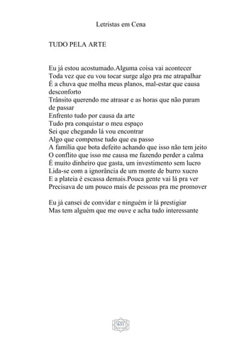 Letristas em Cena
631
TUDO PELA ARTE
Eu já estou acostumado.Alguma coisa vai acontecer
Toda vez que eu vou tocar surge algo pra me atrapalhar
É a chuva que molha meus planos, mal-estar que causa
desconforto
Trânsito querendo me atrasar e as horas que não param
de passar
Enfrento tudo por causa da arte
Tudo pra conquistar o meu espaço
Sei que chegando lá vou encontrar
Algo que compense tudo que eu passo
A família que bota defeito achando que isso não tem jeito
O conflito que isso me causa me fazendo perder a calma
É muito dinheiro que gasta, um investimento sem lucro
Lida-se com a ignorância de um monte de burro xucro
E a plateia é escassa demais.Pouca gente vai lá pra ver
Precisava de um pouco mais de pessoas pra me promover
Eu já cansei de convidar e ninguém ir lá prestigiar
Mas tem alguém que me ouve e acha tudo interessante
 