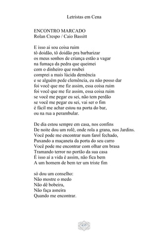 Letristas em Cena
635
ENCONTRO MARCADO
Rolan Crespo / Caio Bassitt
E isso ai sou coisa ruim
tô doidão, tô doidão pra barbarizar
os meus sonhos de criança estão a vagar
na fumaça da pedra que queimei
com o dinheiro que roubei
comprei a mais lúcida demência
e se alguém pede clemência, eu não posso dar
foi você que me fiz assim, essa coisa ruim
foi você que me fiz assim, essa coisa ruim
se você me pegar eu sei, não tem perdão
se você me pegar eu sei, vai ser o fim
é fácil me achar estou na porta do bar,
ou na rua a perambular.
De dia estou sempre em casa, nos confins
De noite dou um rolê, onde rola a grana, nos Jardins.
Você pode me encontrar num farol fechado,
Puxando a maçaneta da porta do seu carro
Você pode me encontrar com olhar em brasa
Tramando terror no portão da sua casa
É isso aí a vida é assim, não fica bem
A um homem de bem ter um triste fim
só dou um conselho:
Não mostre o medo
Não dê bobeira,
Não faça asneira
Quando me encontrar.
 