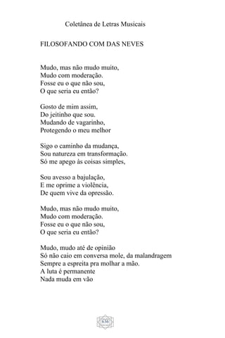 Coletânea de Letras Musicais
636
FILOSOFANDO COM DAS NEVES
Mudo, mas não mudo muito,
Mudo com moderação.
Fosse eu o que não sou,
O que seria eu então?
Gosto de mim assim,
Do jeitinho que sou.
Mudando de vagarinho,
Protegendo o meu melhor
Sigo o caminho da mudança,
Sou natureza em transformação.
Só me apego às coisas simples,
Sou avesso a bajulação,
E me oprime a violência,
De quem vive da opressão.
Mudo, mas não mudo muito,
Mudo com moderação.
Fosse eu o que não sou,
O que seria eu então?
Mudo, mudo até de opinião
Só não caio em conversa mole, da malandragem
Sempre a espreita pra molhar a mão.
A luta é permanente
Nada muda em vão
 