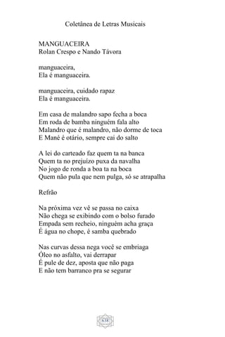 Coletânea de Letras Musicais
638
MANGUACEIRA
Rolan Crespo e Nando Távora
manguaceira,
Ela é manguaceira.
manguaceira, cuidado rapaz
Ela é manguaceira.
Em casa de malandro sapo fecha a boca
Em roda de bamba ninguém fala alto
Malandro que é malandro, não dorme de toca
E Mané é otário, sempre cai do salto
A lei do carteado faz quem ta na banca
Quem ta no prejuízo puxa da navalha
No jogo de ronda a boa ta na boca
Quem não pula que nem pulga, só se atrapalha
Refrão
Na próxima vez vê se passa no caixa
Não chega se exibindo com o bolso furado
Empada sem recheio, ninguém acha graça
É água no chope, é samba quebrado
Nas curvas dessa nega você se embriaga
Óleo no asfalto, vai derrapar
É pule de dez, aposta que não paga
E não tem barranco pra se segurar
 