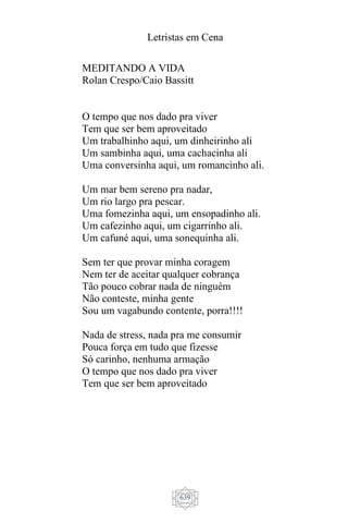 Letristas em Cena
639
MEDITANDO A VIDA
Rolan Crespo/Caio Bassitt
O tempo que nos dado pra viver
Tem que ser bem aproveitado
Um trabalhinho aqui, um dinheirinho ali
Um sambinha aqui, uma cachacinha ali
Uma conversinha aqui, um romancinho ali.
Um mar bem sereno pra nadar,
Um rio largo pra pescar.
Uma fomezinha aqui, um ensopadinho ali.
Um cafezinho aqui, um cigarrinho ali.
Um cafuné aqui, uma sonequinha ali.
Sem ter que provar minha coragem
Nem ter de aceitar qualquer cobrança
Tão pouco cobrar nada de ninguém
Não conteste, minha gente
Sou um vagabundo contente, porra!!!!
Nada de stress, nada pra me consumir
Pouca força em tudo que fizesse
Só carinho, nenhuma armação
O tempo que nos dado pra viver
Tem que ser bem aproveitado
 