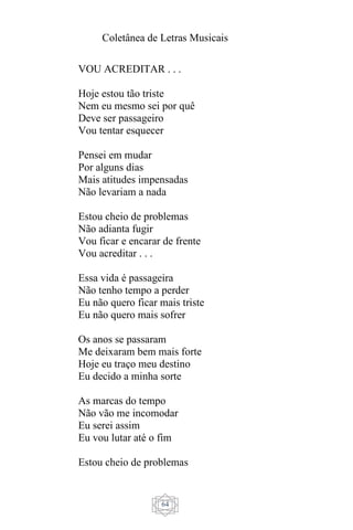 Coletânea de Letras Musicais
64
VOU ACREDITAR . . .
Hoje estou tão triste
Nem eu mesmo sei por quê
Deve ser passageiro
Vou tentar esquecer
Pensei em mudar
Por alguns dias
Mais atitudes impensadas
Não levariam a nada
Estou cheio de problemas
Não adianta fugir
Vou ficar e encarar de frente
Vou acreditar . . .
Essa vida é passageira
Não tenho tempo a perder
Eu não quero ficar mais triste
Eu não quero mais sofrer
Os anos se passaram
Me deixaram bem mais forte
Hoje eu traço meu destino
Eu decido a minha sorte
As marcas do tempo
Não vão me incomodar
Eu serei assim
Eu vou lutar até o fim
Estou cheio de problemas
 