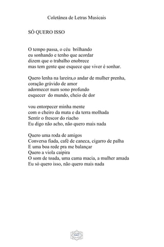 Coletânea de Letras Musicais
642
SÓ QUERO ISSO
O tempo passa, o céu brilhando
eu sonhando e tenho que acordar
dizem que o trabalho enobrece
mas tem gente que esquece que viver é sonhar.
Quero lenha na lareira,o andar de mulher prenha,
coração grávido de amor
adormecer num sono profundo
esquecer do mundo, cheio de dor
vou entorpecer minha mente
com o cheiro da mata e da terra molhada
Sentir o frescor do riacho
Eu digo não acho, não quero mais nada
Quero uma roda de amigos
Conversa fiada, café de caneca, cigarro de palha
E uma boa rede pra me balançar
Quero a viola caipira
O som de toada, uma cama macia, a mulher amada
Eu só quero isso, não quero mais nada
 