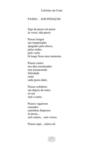 Letristas em Cena
647
PASSO... AOS PEDAÇOS
Sigo de passo em passo
às vezes, não passo.
Passos longos
nas tempestades
apagados pela chuva,
pelas ondas,
pelo vento
lá longe ficou meu tormento.
Passos curtos
nos dias ensolarados
riso escancarado
felicidade
curto
cada passo dado.
Passos solitários
um depois do outro
só um
sem o outro.
Passos vagarosos
cansados
caminhos dispersos
só prosa...
sem cantos... sem versos.
Passos aqui... outros ali
 