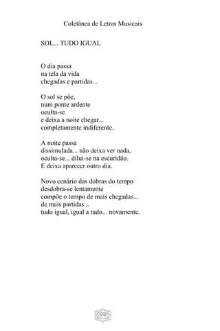 Coletânea de Letras Musicais
650
SOL... TUDO IGUAL
O dia passa
na tela da vida
chegadas e partidas...
O sol se põe,
num ponte ardente
oculta-se
e deixa a noite chegar...
completamente indiferente.
A noite passa
dissimulada... não deixa ver nada,
oculta-se... dilui-se na escuridão.
E deixa aparecer outro dia.
Novo cenário das dobras do tempo
desdobra-se lentamente
compõe o tempo de mais chegadas...
de mais partidas...
tudo igual, igual a tudo... novamente.
 