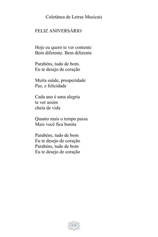 Coletânea de Letras Musicais
656
FELIZ ANIVERSÁRIO
Hoje eu quero te ver contente
Bem diferente. Bem diferente
Parabéns, tudo de bom.
Eu te desejo de coração
Muita saúde, prosperidade
Paz, e felicidade
Cada ano é uma alegria
te ver assim
cheia de vida
Quanto mais o tempo passa
Mais você fica bonita
Parabéns, tudo de bom
Eu te desejo de coração
Parabéns, tudo de bom
Eu te desejo de coração
 