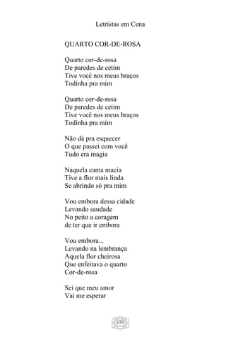 Letristas em Cena
659
QUARTO COR-DE-ROSA
Quarto cor-de-rosa
De paredes de cetim
Tive você nos meus braços
Todinha pra mim
Quarto cor-de-rosa
De paredes de cetim
Tive você nos meus braços
Todinha pra mim
Não dá pra esquecer
O que passei com você
Tudo era magia
Naquela cama macia
Tive a flor mais linda
Se abrindo só pra mim
Vou embora dessa cidade
Levando saudade
No peito a coragem
de ter que ir embora
Vou embora...
Levando na lembrança
Aquela flor cheirosa
Que enfeitava o quarto
Cor-de-rosa
Sei que meu amor
Vai me esperar
 