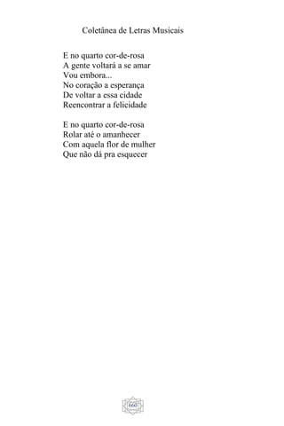 Coletânea de Letras Musicais
660
E no quarto cor-de-rosa
A gente voltará a se amar
Vou embora...
No coração a esperança
De voltar a essa cidade
Reencontrar a felicidade
E no quarto cor-de-rosa
Rolar até o amanhecer
Com aquela flor de mulher
Que não dá pra esquecer
 