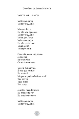 Coletânea de Letras Musicais
662
VOLTE MEU AMOR
Volte meu amor
Volte,volte,volte!
Não me deixe
Eu não vou aguentar
Volte,volte,volte!
Volte, por favor
Volte meu amor
Eu não posso mais
Viver assim
Volte pra mim
Cada dia morro um pouco
Já não sei
Se estou vivo
Ou se estou morto
Você é minha vida
É o ar que respiro
Eu te amo!
Ninguém pode substituir você
Teu sorriso
Teus olhos
Teu corpo
Já estou ficando louco
Eu preciso te ver
Eu preciso de você
Volte meu amor
Volte,volte,volte!
 