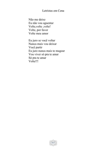 Letristas em Cena
663
Não me deixe
Eu não vou aguentar
Volte,volte ,volte!
Volte, por favor
Volte meu amor
Eu juro se você voltar
Nunca mais vou deixar
Você partir
Eu juro nunca mais te magoar
Vou viver só pra te amar
Só pra te amar
Volte!!!
 