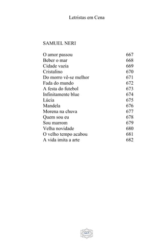 Letristas em Cena
665
SAMUEL NERI
O amor passou
Beber o mar
Cidade vazia
Cristalino
Do morro vê-se melhor
Fada do mundo
A festa do futebol
Infinitamente blue
Lúcia
Mandela
Morena na chuva
Quem sou eu
Sou marrom
Velha novidade
O velho tempo acabou
A vida imita a arte
667
668
669
670
671
672
673
674
675
676
677
678
679
680
681
682
 