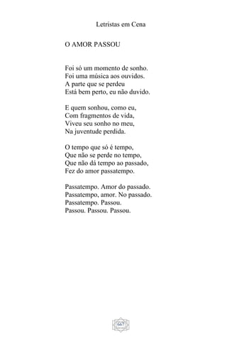 Letristas em Cena
667
O AMOR PASSOU
Foi só um momento de sonho.
Foi uma música aos ouvidos.
A parte que se perdeu
Está bem perto, eu não duvido.
E quem sonhou, como eu,
Com fragmentos de vida,
Viveu seu sonho no meu,
Na juventude perdida.
O tempo que só é tempo,
Que não se perde no tempo,
Que não dá tempo ao passado,
Fez do amor passatempo.
Passatempo. Amor do passado.
Passatempo, amor. No passado.
Passatempo. Passou.
Passou. Passou. Passou.
 