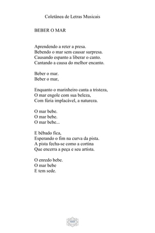 Coletânea de Letras Musicais
668
BEBER O MAR
Aprendendo a reter a presa.
Bebendo o mar sem causar surpresa.
Causando espanto a liberar o canto.
Cantando a causa do melhor encanto.
Beber o mar.
Beber o mar,
Enquanto o marinheiro canta a tristeza,
O mar engole com sua beleza,
Com fúria implacável, a natureza.
O mar bebe.
O mar bebe.
O mar bebe...
E bêbado fica,
Esperando o fim na curva da pista.
A pista fecha-se como a cortina
Que encerra a peça e seu artista.
O enredo bebe.
O mar bebe
E tem sede.
 