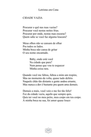 Letristas em Cena
669
CIDADE VAZIA
Procurar o quê nas ruas vazias?
Procurar você nestas noites frias.
Procurar por onde, nestas ruas escuras?
Quem sabe se você faz alguma loucura?
Meus olhos não se cansam de olhar
Pra todos os lados.
Minha boca não cansa de gritar
O seu nome encantado.
Baby, onde está você
Na cidade que para?
Nem pense que vou te esquecer
Minha coisa rara.
Quando você me faltou, faltou a mim um respiro,
Mas no momento da volta, quase tudo delírio.
Naquele chão tão distante a gente andou errante,
Mas nunca a dor é bastante pra quem ama demais.
Demais a mais, você veio e me fez tão feliz!
Fez da cidade vazia, aquilo que sempre quis.
Quis ter você no meu peito, meu corpo em teu corpo.
A minha boca na sua, foi amor quase louco
 