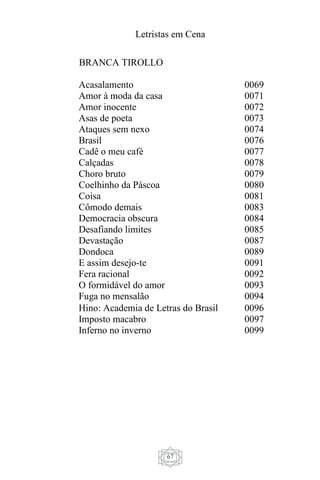 Letristas em Cena
67
BRANCA TIROLLO
Acasalamento 0069
Amor à moda da casa 0071
Amor inocente 0072
Asas de poeta 0073
Ataques sem nexo 0074
Brasil 0076
Cadê o meu café 0077
Calçadas 0078
Choro bruto 0079
Coelhinho da Páscoa 0080
Coisa 0081
Cômodo demais 0083
Democracia obscura 0084
Desafiando limites 0085
Devastação 0087
Dondoca 0089
E assim desejo-te 0091
Fera racional 0092
O formidável do amor 0093
Fuga no mensalão 0094
Hino: Academia de Letras do Brasil 0096
Imposto macabro 0097
Inferno no inverno 0099
 