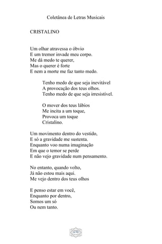 Coletânea de Letras Musicais
670
CRISTALINO
Um olhar atravessa o óbvio
E um tremor invade meu corpo.
Me dá medo te querer,
Mas o querer é forte
E nem a morte me faz tanto medo.
Tenho medo de que seja inevitável
A provocação dos teus olhos.
Tenho medo de que seja irresistível.
O mover dos teus lábios
Me incita a um toque,
Provoca um toque
Cristalino.
Um movimento dentro do vestido,
E só a gravidade me sustenta.
Enquanto voo numa imaginação
Em que o temor se perde
E não vejo gravidade num pensamento.
No entanto, quando volto,
Já não estou mais aqui.
Me vejo dentro dos teus olhos
E penso estar em você,
Enquanto por dentro,
Somos um só
Ou nem tanto.
 
