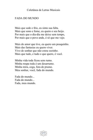 Coletânea de Letras Musicais
672
FADA DO MUNDO
Mais que sede e frio, eu sinto sua falta.
Mais que sono e fome, eu quero o seu beijo.
Por mais que o dia-dia me deixe sem tempo,
Por mais que o povo ande, é só que me vejo.
Mais do amor que tive, eu quero um pouquinho.
Mais das fantasias eu quero viver.
Vivo de sonhar que não estou sozinho.
Mais que tudo, e tudo o que quero, é você.
Minha vida toda ficou sem rumo.
Minha roupa toda é um desarrumo.
Minha mira, cega, fora de prumo.
Meu sonhar, você, fada do mundo.
Fada do mundo...
Fada do mundo...
Fada, meu mundo.
 