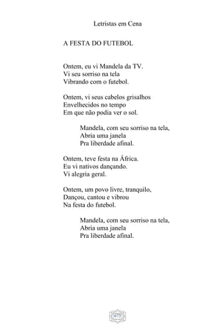 Letristas em Cena
673
A FESTA DO FUTEBOL
Ontem, eu vi Mandela da TV.
Vi seu sorriso na tela
Vibrando com o futebol.
Ontem, vi seus cabelos grisalhos
Envelhecidos no tempo
Em que não podia ver o sol.
Mandela, com seu sorriso na tela,
Abria uma janela
Pra liberdade afinal.
Ontem, teve festa na África.
Eu vi nativos dançando.
Vi alegria geral.
Ontem, um povo livre, tranquilo,
Dançou, cantou e vibrou
Na festa do futebol.
Mandela, com seu sorriso na tela,
Abria uma janela
Pra liberdade afinal.
 