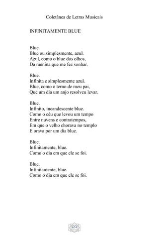 Coletânea de Letras Musicais
674
INFINITAMENTE BLUE
Blue.
Blue ou simplesmente, azul.
Azul, como o blue dos olhos,
Da menina que me fez sonhar.
Blue.
Infinita e simplesmente azul.
Blue, como o terno de meu pai,
Que um dia um anjo resolveu levar.
Blue.
Infinito, incandescente blue.
Como o céu que levou um tempo
Entre nuvens e contratempos,
Em que o velho chorava no templo
E orava por um dia blue.
Blue.
Infinitamente, blue.
Como o dia em que ele se foi.
Blue.
Infinitamente, blue.
Como o dia em que ele se foi.
 