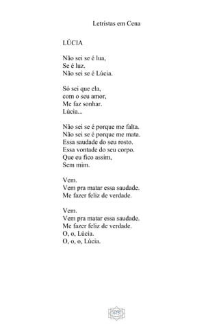 Letristas em Cena
675
LÚCIA
Não sei se é lua,
Se é luz.
Não sei se é Lúcia.
Só sei que ela,
com o seu amor,
Me faz sonhar.
Lúcia...
Não sei se é porque me falta.
Não sei se é porque me mata.
Essa saudade do seu rosto.
Essa vontade do seu corpo.
Que eu fico assim,
Sem mim.
Vem.
Vem pra matar essa saudade.
Me fazer feliz de verdade.
Vem.
Vem pra matar essa saudade.
Me fazer feliz de verdade.
O, o, Lúcia.
O, o, o, Lúcia.
 