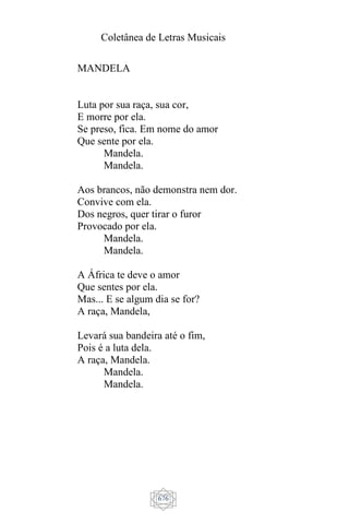 Coletânea de Letras Musicais
676
MANDELA
Luta por sua raça, sua cor,
E morre por ela.
Se preso, fica. Em nome do amor
Que sente por ela.
Mandela.
Mandela.
Aos brancos, não demonstra nem dor.
Convive com ela.
Dos negros, quer tirar o furor
Provocado por ela.
Mandela.
Mandela.
A África te deve o amor
Que sentes por ela.
Mas... E se algum dia se for?
A raça, Mandela,
Levará sua bandeira até o fim,
Pois é a luta dela.
A raça, Mandela.
Mandela.
Mandela.
 