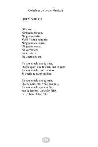 Coletânea de Letras Musicais
678
QUEM SOU EU
Olha só:
Ninguém chegou,
Ninguém partiu.
Você ficou à beira rio.
Ninguém te chama,
Ninguém te ama.
Na correnteza
Só a certeza
De quem sou eu.
Eu sou aquele que te quer,
Que te quer, que te quer, que te quer.
Eu sou aquele, que menino,
Já queria te fazer mulher.
Eu sou aquele que te ama,
Que te ama, mas você não quis.
Eu sou aquele que um dia,
não se lembra? Já te fez feliz.
Feliz, feliz, feliz, feliz.
 