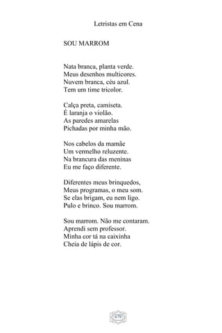 Letristas em Cena
679
SOU MARROM
Nata branca, planta verde.
Meus desenhos multicores.
Nuvem branca, céu azul.
Tem um time tricolor.
Calça preta, camiseta.
É laranja o violão.
As paredes amarelas
Pichadas por minha mão.
Nos cabelos da mamãe
Um vermelho reluzente.
Na brancura das meninas
Eu me faço diferente.
Diferentes meus brinquedos,
Meus programas, o meu som.
Se elas brigam, eu nem ligo.
Pulo e brinco. Sou marrom.
Sou marrom. Não me contaram.
Aprendi sem professor.
Minha cor tá na caixinha
Cheia de lápis de cor.
 