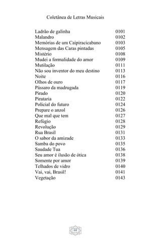 Coletânea de Letras Musicais
68
Ladrão de galinha 0101
Malandro 0102
Memórias de um Caipiracicabano 0103
Mensagem das Caras pintadas 0105
Mistério 0108
Mudei a formalidade do amor 0109
Mutilação 0111
Não sou inventor do meu destino 0113
Noite 0116
Olhos de ouro 0117
Pássaro da madrugada 0119
Pirado 0120
Pirataria 0122
Policial do futuro 0124
Prepare o anzol 0126
Que mal que tem 0127
Refúgio 0128
Revolução 0129
Rua Brasil 0131
O sabor da amizade 0133
Samba do povo 0135
Saudade Tua 0136
Seu amor é ilusão de ótica 0138
Somente por amor 0139
Telhados de vidro 0140
Vai, vai, Brasil! 0141
Vegetação 0143
 