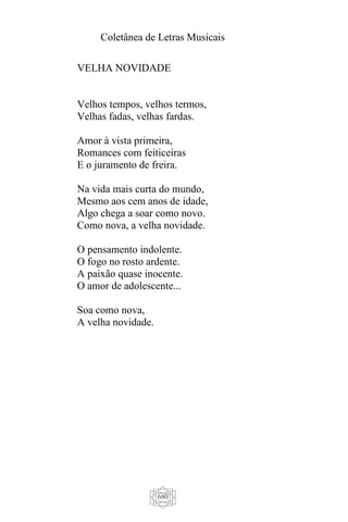 Coletânea de Letras Musicais
680
VELHA NOVIDADE
Velhos tempos, velhos termos,
Velhas fadas, velhas fardas.
Amor à vista primeira,
Romances com feiticeiras
E o juramento de freira.
Na vida mais curta do mundo,
Mesmo aos cem anos de idade,
Algo chega a soar como novo.
Como nova, a velha novidade.
O pensamento indolente.
O fogo no rosto ardente.
A paixão quase inocente.
O amor de adolescente...
Soa como nova,
A velha novidade.
 