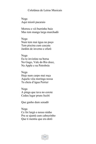 Coletânea de Letras Musicais
686
Nega
Aqui miorô pacaraio
Morreu o véi burrinho baio
Mas tem manga larga marchadô
Nega
Num tem mai água no poço
Tem piscina cum cascata
Jardim de inverno e ofurô
Nega
Eu to invistino na borsa
No Gugo, Vale do Rio doce,
Na Apple e na Petrobrás
Nega
Hoje num carpo mai roça
Aquela véia moringa nossa
Ta cheia d’água Perrier
Nega
A pinga que tava no corote
Cedeu lugar pruns Iscóti
Que ganho dum senadô
Nega
Ce foi largá o nosso ninho
Pra se ajuntá cum cabocrinho
Que ti mentiu que era dotô
 