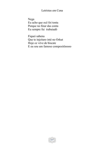 Letristas em Cena
687
Nega
Eu acho que ocê foi tonta
Porque no finar das conta
Eu sempre fui trabaiadô
Fiquei sabenu
Que te injeitaro inté no Orkut
Hoje ce véve de biscate
E eu sou um famoso compositôoooo
 