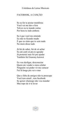 Coletânea de Letras Musicais
688
FACEBOOK, A CANÇÃO
Se eu for te postar metáforas
Você vai me dar o fora
Talvez eu te mande cartas
Por hora to indo embora
Se é que você me entende
Eu não to ficando mudo
É que eu sinto que to sem nada
No meio disso tudo
Já fui de saber, fui de só achar
Eu até curti só pra te agradar
Já protestei mas foi pra ajudar
Também fui Guarany kaiowá
Eu vou desligar, desconectar
Quero ate vender o meu celular
Ninguém vai poder vir me cutucar
Fui lá longe pra ver o mar
Que a falta de amigos não te preocupe
Você tem email , tem facebook
Se quiser chamego não vou mandar
Mas topo de ir te levar
 