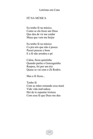 Letristas em Cena
689
FÉ NA MÚSICA
Eu tenho fé na música
Como se ela fosse um Deus
Que deu de vir me cuidar
Musa que vem me beijar
Eu tenho fé na música
Ca pra nós que não é pouca
Passei poucas e boas
E a fé não arredou o pé
Calou, ficou quietinha
Quando partiu o Gonzaguinha
Raspou, foi por um triz
Quase se vai com o Zé Rodrix
Mas a fé ficou...
Tenho fé
Com as mãos remando essa maré
Vide vida malvadeza
Hei de te espantar tristeza
Com essa fé que Deus me deu
 