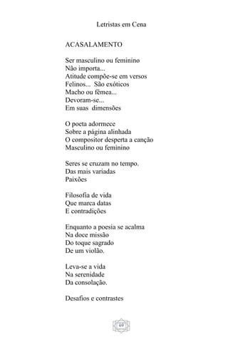 Letristas em Cena
69
ACASALAMENTO
Ser masculino ou feminino
Não importa...
Atitude compõe-se em versos
Felinos... São exóticos
Macho ou fêmea...
Devoram-se...
Em suas dimensões
O poeta adormece
Sobre a página alinhada
O compositor desperta a canção
Masculino ou feminino
Seres se cruzam no tempo.
Das mais variadas
Paixões
Filosofia de vida
Que marca datas
E contradições
Enquanto a poesia se acalma
Na doce missão
Do toque sagrado
De um violão.
Leva-se a vida
Na serenidade
Da consolação.
Desafios e contrastes
 