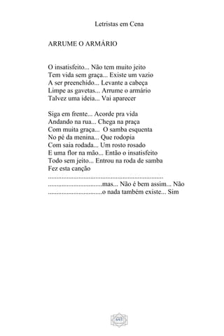 Letristas em Cena
693
ARRUME O ARMÁRIO
O insatisfeito... Não tem muito jeito
Tem vida sem graça... Existe um vazio
A ser preenchido... Levante a cabeça
Limpe as gavetas... Arrume o armário
Talvez uma ideia... Vai aparecer
Siga em frente... Acorde pra vida
Andando na rua... Chega na praça
Com muita graça... O samba esquenta
No pé da menina... Que rodopia
Com saia rodada... Um rosto rosado
E uma flor na mão... Então o insatisfeito
Todo sem jeito... Entrou na roda de samba
Fez esta canção
....................................................................
................................mas... Não é bem assim... Não
................................o nada também existe... Sim
 