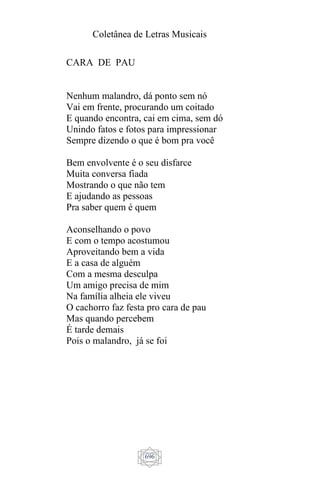 Coletânea de Letras Musicais
696
CARA DE PAU
Nenhum malandro, dá ponto sem nó
Vai em frente, procurando um coitado
E quando encontra, cai em cima, sem dó
Unindo fatos e fotos para impressionar
Sempre dizendo o que é bom pra você
Bem envolvente é o seu disfarce
Muita conversa fiada
Mostrando o que não tem
E ajudando as pessoas
Pra saber quem é quem
Aconselhando o povo
E com o tempo acostumou
Aproveitando bem a vida
E a casa de alguém
Com a mesma desculpa
Um amigo precisa de mim
Na família alheia ele viveu
O cachorro faz festa pro cara de pau
Mas quando percebem
É tarde demais
Pois o malandro, já se foi
 