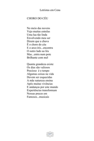 Letristas em Cena
697
CHORO DO CÉU
No meio das nuvens
Vejo muitas estrelas
Uma lua tão linda
Envolvendo meu ser
Dizem que a chuva
É o choro do céu
E o arco-íris...encontra
O outro lado ao léu
Mas...entra num pote
Brilhante com mel
Quanta grandeza existe
Os dias são valiosos
Precioso é o tempo
Algumas coisas na vida
Devem ser esquecidas
A mãe natureza ensina
Após muitas vivências
E andanças por este mundo
Experiências transformam
Nossas preces em
Famosos...musicais
 