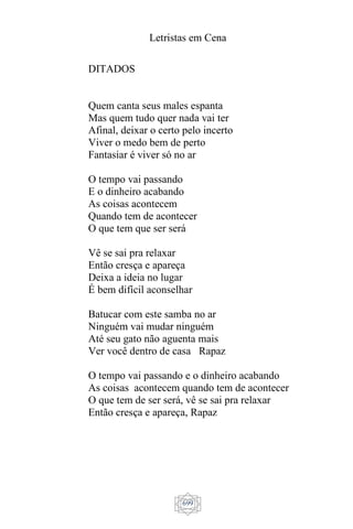 Letristas em Cena
699
DITADOS
Quem canta seus males espanta
Mas quem tudo quer nada vai ter
Afinal, deixar o certo pelo incerto
Viver o medo bem de perto
Fantasiar é viver só no ar
O tempo vai passando
E o dinheiro acabando
As coisas acontecem
Quando tem de acontecer
O que tem que ser será
Vê se sai pra relaxar
Então cresça e apareça
Deixa a ideia no lugar
É bem difícil aconselhar
Batucar com este samba no ar
Ninguém vai mudar ninguém
Até seu gato não aguenta mais
Ver você dentro de casa Rapaz
O tempo vai passando e o dinheiro acabando
As coisas acontecem quando tem de acontecer
O que tem de ser será, vê se sai pra relaxar
Então cresça e apareça, Rapaz
 