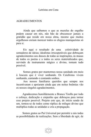 Letristas em Cena
7
AGRADECIMENTOS
Ainda que saibamos o que as mazelas do orgulho
podem causar em nós, não hão de obscurecer jamais a
gratidão que reside em nossa alma, mesmo que muitos
orgulhosos creiam merecer todos os elogios maniqueístas só
para si.
Eis aqui o resultado de uma coletividade de
somadores de ideias; idealistas irrecuperáveis que debruçam
agradecimentos aos deuses de todas as inspirações, às musas
de todos os poetas e a todos os seres materializados que,
servindo de instrumento mágico e divino, tornam tudo
possível.
Somos gratos por mantermos nossa sanidade em meio
à loucura que é viver sonhando. Os Caiubistas vivem
sonhando, cantando e contando sonhos.
Aos nossos familiares queridos que sempre nos
incentivaram e apoiaram ainda que em noites boêmias vão
os nossos singelos agradecimentos.
Agradecemos humildemente a Branca Tirollo por todo
o esforço, dedicação e empenho que debruçou para tornar
esse projeto possível. Projeto este que, de início sendo de
um, tornou-se de todos como réplica de milagre divino que
multiplica todas as unidades e cria a propagação.
Somos gratos ao Pai Universal por permitir a nós todas
as possibilidades de realizações. Sem a liberdade de agir, de
 