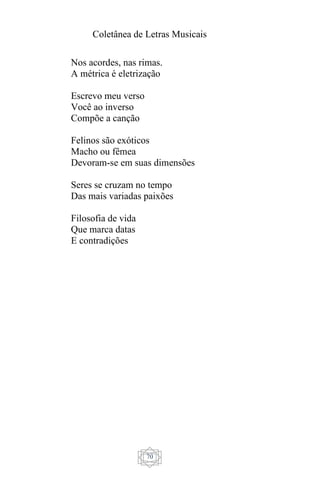Coletânea de Letras Musicais
70
Nos acordes, nas rimas.
A métrica é eletrização
Escrevo meu verso
Você ao inverso
Compõe a canção
Felinos são exóticos
Macho ou fêmea
Devoram-se em suas dimensões
Seres se cruzam no tempo
Das mais variadas paixões
Filosofia de vida
Que marca datas
E contradições
 