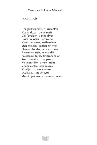 Coletânea de Letras Musicais
700
DOCILUSÃO
Um grande amor , eu encontrei
Vou te dizer , o que senti
Vai florescer, o meu viver
Basta um olhar , acontecer
Neste momento, se iluminou
Meu coração, soprou em mim
Flores coloridas, ao meu redor
E quando surgir, o amanhã
Pássaros e flores, brincam no ar
Sob o arco-íris , irei passar
Na imensidão, de um jardim
Vou te cantar, esta canção
Você já viu, amor assim
Docilusão, me abraçou
Mais é primavera, depois , verão
 