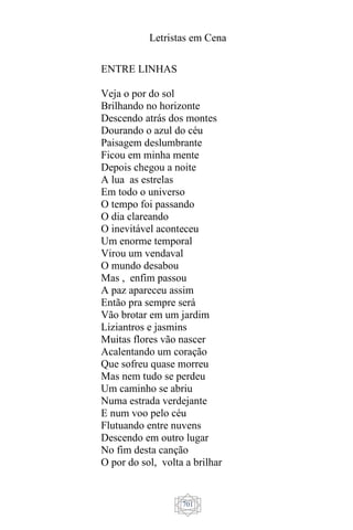 Letristas em Cena
701
ENTRE LINHAS
Veja o por do sol
Brilhando no horizonte
Descendo atrás dos montes
Dourando o azul do céu
Paisagem deslumbrante
Ficou em minha mente
Depois chegou a noite
A lua as estrelas
Em todo o universo
O tempo foi passando
O dia clareando
O inevitável aconteceu
Um enorme temporal
Virou um vendaval
O mundo desabou
Mas , enfim passou
A paz apareceu assim
Então pra sempre será
Vão brotar em um jardim
Liziantros e jasmins
Muitas flores vão nascer
Acalentando um coração
Que sofreu quase morreu
Mas nem tudo se perdeu
Um caminho se abriu
Numa estrada verdejante
E num voo pelo céu
Flutuando entre nuvens
Descendo em outro lugar
No fim desta canção
O por do sol, volta a brilhar
 