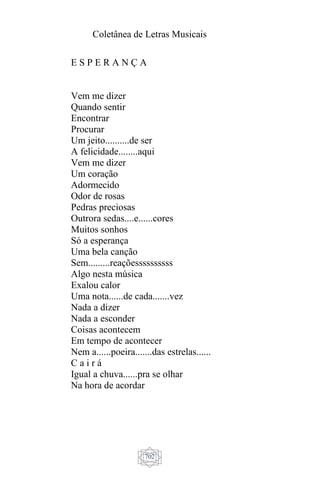 Coletânea de Letras Musicais
702
E S P E R A N Ç A
Vem me dizer
Quando sentir
Encontrar
Procurar
Um jeito..........de ser
A felicidade........aqui
Vem me dizer
Um coração
Adormecido
Odor de rosas
Pedras preciosas
Outrora sedas....e......cores
Muitos sonhos
Só a esperança
Uma bela canção
Sem.........reaçõessssssssss
Algo nesta música
Exalou calor
Uma nota......de cada.......vez
Nada a dizer
Nada a esconder
Coisas acontecem
Em tempo de acontecer
Nem a......poeira.......das estrelas......
C a i r á
Igual a chuva......pra se olhar
Na hora de acordar
 