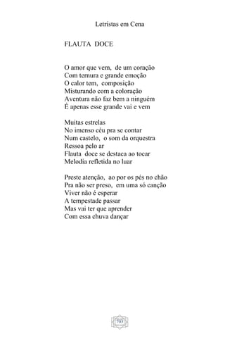 Letristas em Cena
703
FLAUTA DOCE
O amor que vem, de um coração
Com ternura e grande emoção
O calor tem, composição
Misturando com a coloração
Aventura não faz bem a ninguém
É apenas esse grande vai e vem
Muitas estrelas
No imenso céu pra se contar
Num castelo, o som da orquestra
Ressoa pelo ar
Flauta doce se destaca ao tocar
Melodia refletida no luar
Preste atenção, ao por os pés no chão
Pra não ser preso, em uma só canção
Viver não é esperar
A tempestade passar
Mas vai ter que aprender
Com essa chuva dançar
 