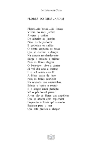 Letristas em Cena
705
FLORES DO MEU JARDIM
Flores...tão belas ...tão lindas
Vivem no meu jardim
Alegres e catitas
Do alecrim ao jasmim
Piam os beija-flores
E gorjeiam os sabiás
O vento empurra as rosas
Que se curvam a dançar
Na aurora resplandecente
Surge o orvalho a brilhar
Para as flores alegrar
O bem-te-vi vive a cantar
Já vai dia alto e quente
E o sol ainda está lá
A brisa passa de leve
Para as flores acariciar
Na revoada das andorinhas
Brinca o vento a soprar
E o alegre amor perfeito
Vê o pôr do sol passar
Alvas são as flores das angélicas
Que se abrem com esplendor
Enquanto o lindo ipê amarelo
Balança para o luar
Que está prestes a chegar
 