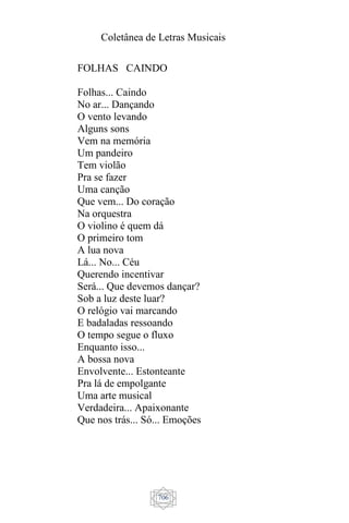 Coletânea de Letras Musicais
706
FOLHAS CAINDO
Folhas... Caindo
No ar... Dançando
O vento levando
Alguns sons
Vem na memória
Um pandeiro
Tem violão
Pra se fazer
Uma canção
Que vem... Do coração
Na orquestra
O violino é quem dá
O primeiro tom
A lua nova
Lá... No... Céu
Querendo incentivar
Será... Que devemos dançar?
Sob a luz deste luar?
O relógio vai marcando
E badaladas ressoando
O tempo segue o fluxo
Enquanto isso...
A bossa nova
Envolvente... Estonteante
Pra lá de empolgante
Uma arte musical
Verdadeira... Apaixonante
Que nos trás... Só... Emoções
 