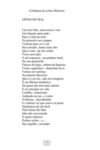 Coletânea de Letras Musicais
708
GÊNIO DO MAL
Um raio lilás...atravessou o céu
Um foguete apressado
Deu a volta na terra
Os girassóis nos campos
Viraram para ver o sol
Seu coração...bateu mais alto
Que o som...de um violão
Ficou sem ação
E até esqueceu...sua própria turnê
No seu quarteirão
Faíscas de fogo...sobem da fogueira
Como vagalumes ...dançando no ar
Vamos ser realistas
No planeta Mercúrio
Que é o seu lar...não tem ninguém
É um dilema romântico
De quem não tem mais talento
E só consegue na vida
Conflito...emocional
Andando na rua...o vento
O deixou....descabelado
E a ultima vez que esteve na praia
Despencou de um deck
Pelo Gênio Do Mal
Mas não convencido
É muito indeciso
Prefere sofrer....e....
Seu orgulho...esconder
 
